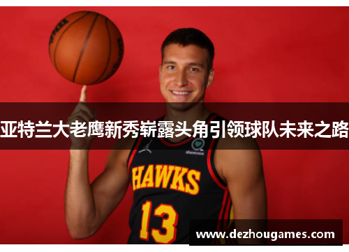 亚特兰大老鹰新秀崭露头角引领球队未来之路 亚特兰大老鹰新秀崭露头角引领球队未来之路